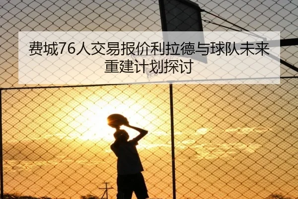 费城76人交易报价利拉德与球队未来重建计划探讨 | odapp